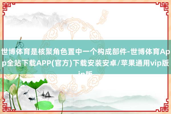 世博体育是核聚角色置中一个构成部件-世博体育App全站下载APP(官方)下载安装安卓/苹果通用vip版