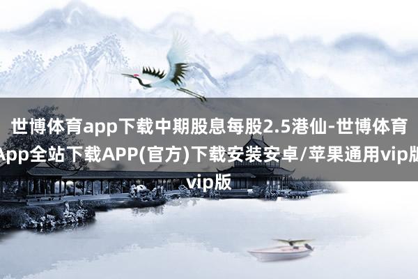 世博体育app下载中期股息每股2.5港仙-世博体育App全站下载APP(官方)下载安装安卓/苹果通用vip版