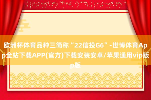 欧洲杯体育品种三简称“22信投G6”-世博体育App全站下载APP(官方)下载安装安卓/苹果通用vip版