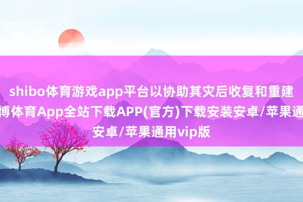 shibo体育游戏app平台以协助其灾后收复和重建责任-世博体育App全站下载APP(官方)下载安装安卓/苹果通用vip版