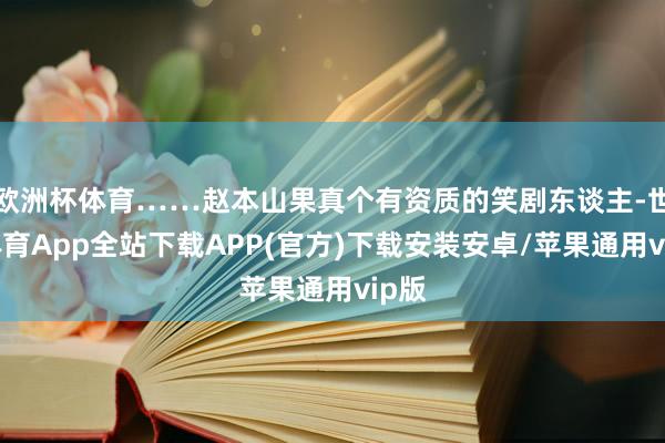欧洲杯体育……赵本山果真个有资质的笑剧东谈主-世博体育App全站下载APP(官方)下载安装安卓/苹果通用vip版