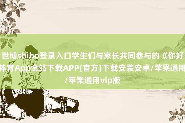 世博shibo登录入口学生们与家长共同参与的《你好-世博体育App全站下载APP(官方)下载安装安卓/苹果通用vip版