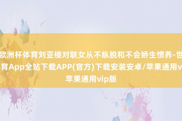 欧洲杯体育刘亚楼对联女从不纵脱和不会娇生惯养-世博体育App全站下载APP(官方)下载安装安卓/苹果通用vip版