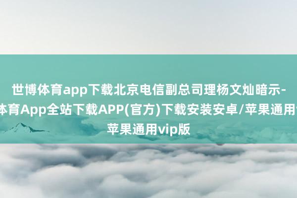 世博体育app下载　　北京电信副总司理杨文灿暗示-世博体育App全站下载APP(官方)下载安装安卓/苹果通用vip版
