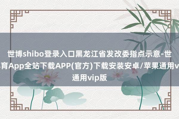 世博shibo登录入口　　黑龙江省发改委指点示意-世博体育App全站下载APP(官方)下载安装安卓/苹果通用vip版
