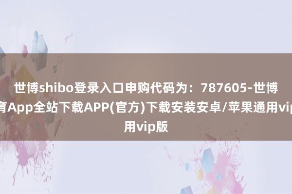 世博shibo登录入口申购代码为：787605-世博体育App全站下载APP(官方)下载安装安卓/苹果通用vip版