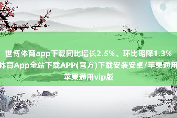 世博体育app下载同比增长2.5%、环比略降1.3%-世博体育App全站下载APP(官方)下载安装安卓/苹果通用vip版