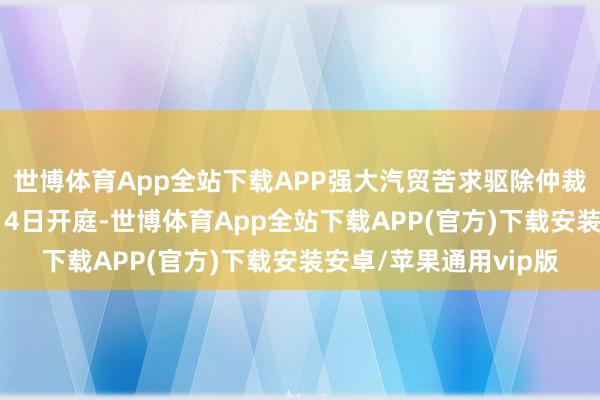 世博体育App全站下载APP强大汽贸苦求驱除仲裁补偿裁决一案于12月4日开庭-世博体育App全站下载APP(官方)下载安装安卓/苹果通用vip版