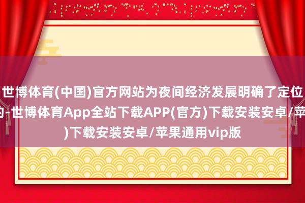 世博体育(中国)官方网站为夜间经济发展明确了定位和指明了标的-世博体育App全站下载APP(官方)下载安装安卓/苹果通用vip版
