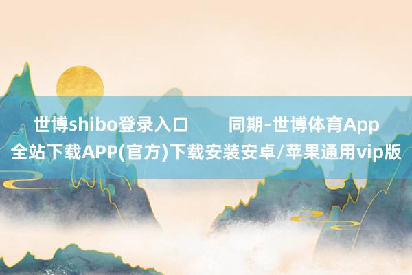 世博shibo登录入口        同期-世博体育App全站下载APP(官方)下载安装安卓/苹果通用vip版