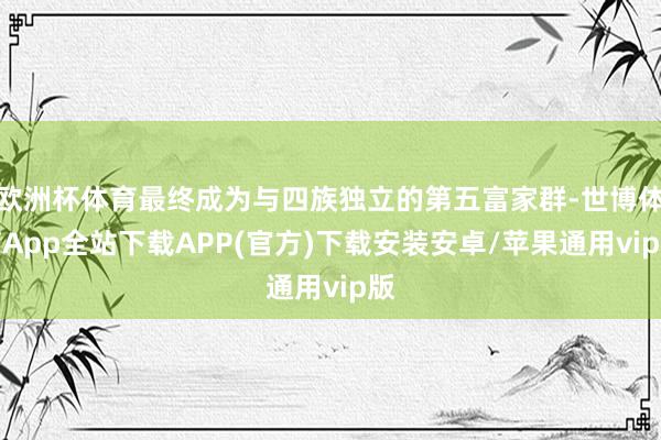 欧洲杯体育最终成为与四族独立的第五富家群-世博体育App全站下载APP(官方)下载安装安卓/苹果通用vip版