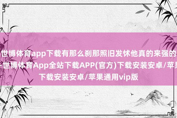 世博体育app下载有那么刹那照旧发怵他真的来强的！真真假假-世博体育App全站下载APP(官方)下载安装安卓/苹果通用vip版