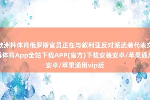 欧洲杯体育俄罗斯官员正在与叙利亚反对派武装代表交游-世博体育App全站下载APP(官方)下载安装安卓/苹果通用vip版