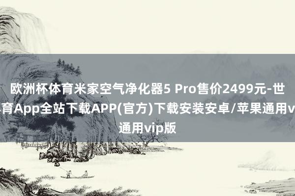 欧洲杯体育米家空气净化器5 Pro售价2499元-世博体育App全站下载APP(官方)下载安装安卓/苹果通用vip版