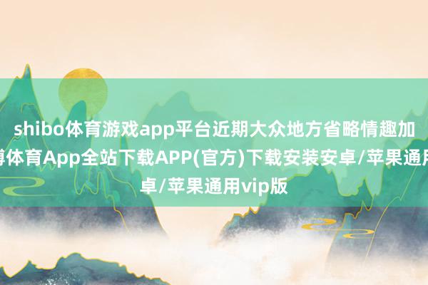 shibo体育游戏app平台近期大众地方省略情趣加多-世博体育App全站下载APP(官方)下载安装安卓/苹果通用vip版