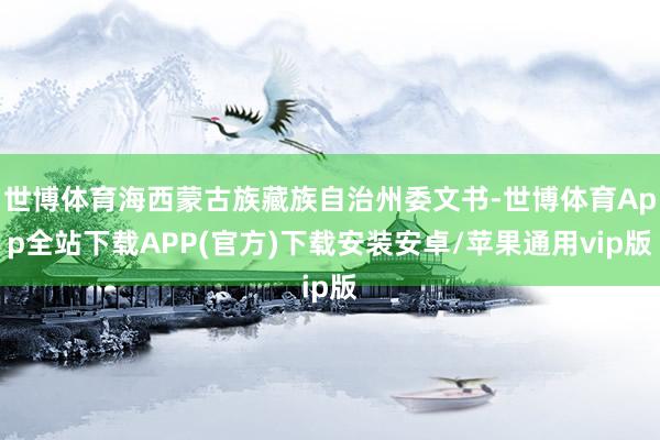 世博体育海西蒙古族藏族自治州委文书-世博体育App全站下载APP(官方)下载安装安卓/苹果通用vip版