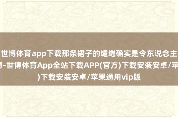 世博体育app下载那条裙子的缱绻确实是令东说念主有些恍依稀惚-世博体育App全站下载APP(官方)下载安装安卓/苹果通用vip版