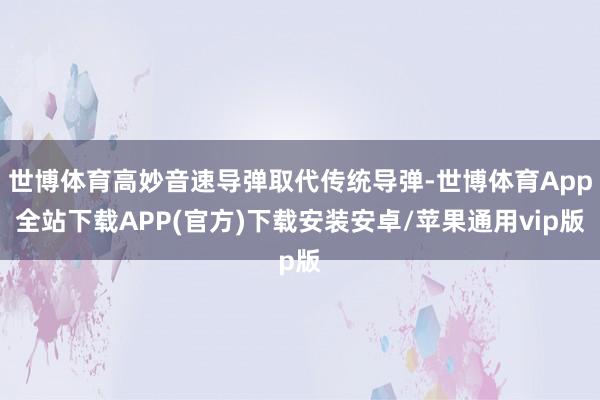世博体育高妙音速导弹取代传统导弹-世博体育App全站下载APP(官方)下载安装安卓/苹果通用vip版