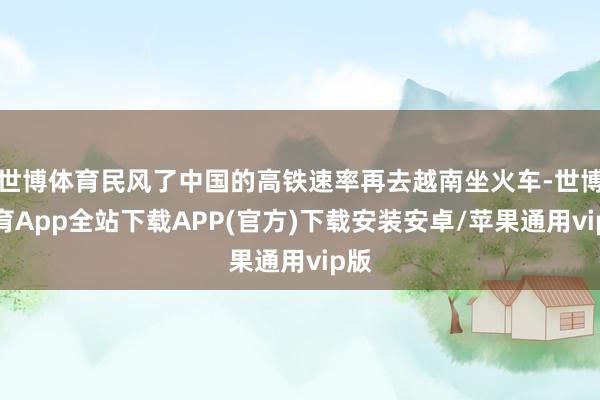 世博体育民风了中国的高铁速率再去越南坐火车-世博体育App全站下载APP(官方)下载安装安卓/苹果通用vip版