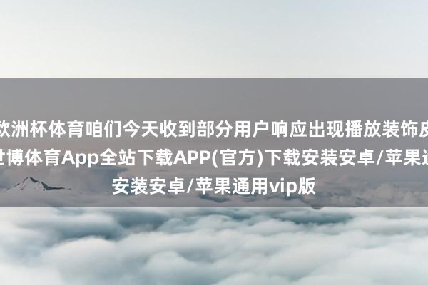 欧洲杯体育咱们今天收到部分用户响应出现播放装饰皮肤问题-世博体育App全站下载APP(官方)下载安装安卓/苹果通用vip版