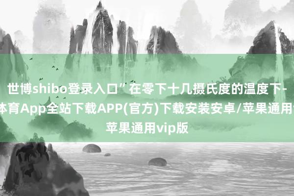 世博shibo登录入口”在零下十几摄氏度的温度下-世博体育App全站下载APP(官方)下载安装安卓/苹果通用vip版