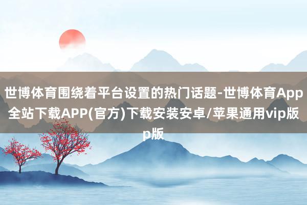 世博体育围绕着平台设置的热门话题-世博体育App全站下载APP(官方)下载安装安卓/苹果通用vip版