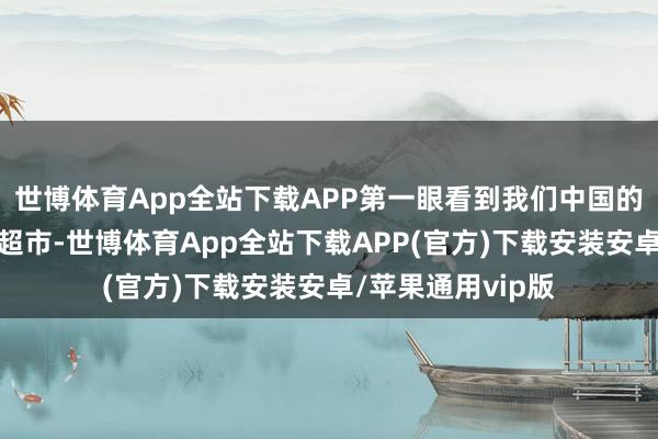 世博体育App全站下载APP第一眼看到我们中国的街头巷尾、阛阓超市-世博体育App全站下载APP(官方)下载安装安卓/苹果通用vip版