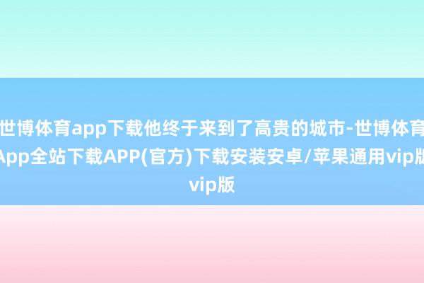 世博体育app下载他终于来到了高贵的城市-世博体育App全站下载APP(官方)下载安装安卓/苹果通用vip版