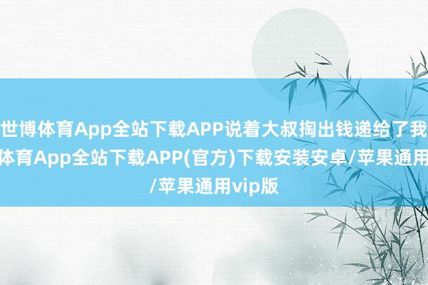 世博体育App全站下载APP说着大叔掏出钱递给了我-世博体育App全站下载APP(官方)下载安装安卓/苹果通用vip版