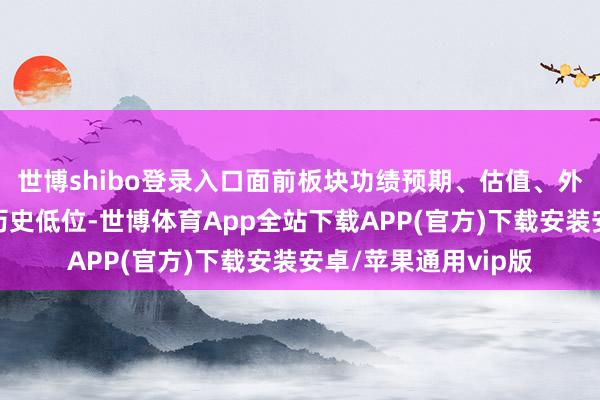 世博shibo登录入口面前板块功绩预期、估值、外资抓股比例均处于历史低位-世博体育App全站下载APP(官方)下载安装安卓/苹果通用vip版