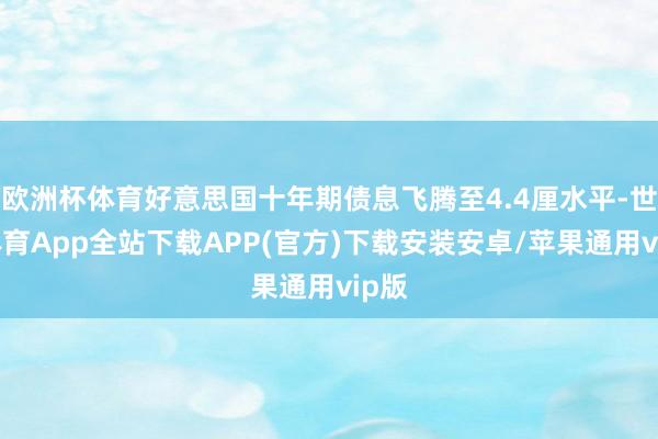 欧洲杯体育好意思国十年期债息飞腾至4.4厘水平-世博体育App全站下载APP(官方)下载安装安卓/苹果通用vip版