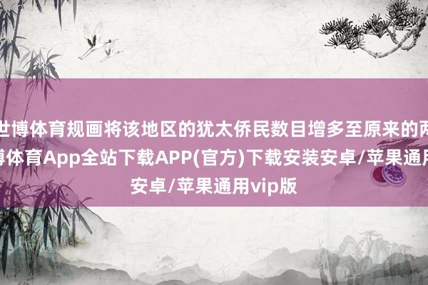 世博体育规画将该地区的犹太侨民数目增多至原来的两倍-世博体育App全站下载APP(官方)下载安装安卓/苹果通用vip版