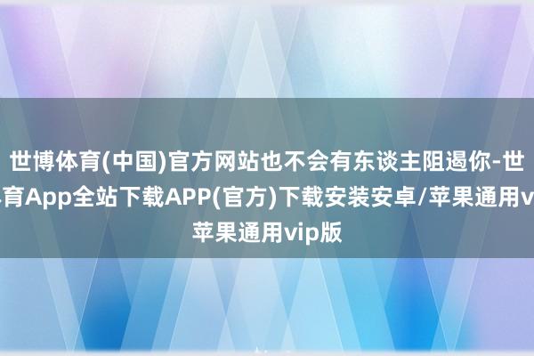 世博体育(中国)官方网站也不会有东谈主阻遏你-世博体育App全站下载APP(官方)下载安装安卓/苹果通用vip版