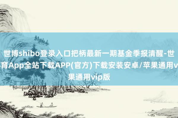 世博shibo登录入口把柄最新一期基金季报清醒-世博体育App全站下载APP(官方)下载安装安卓/苹果通用vip版