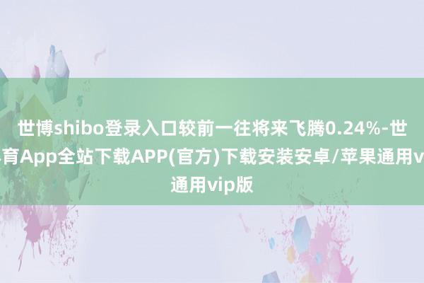 世博shibo登录入口较前一往将来飞腾0.24%-世博体育App全站下载APP(官方)下载安装安卓/苹果通用vip版