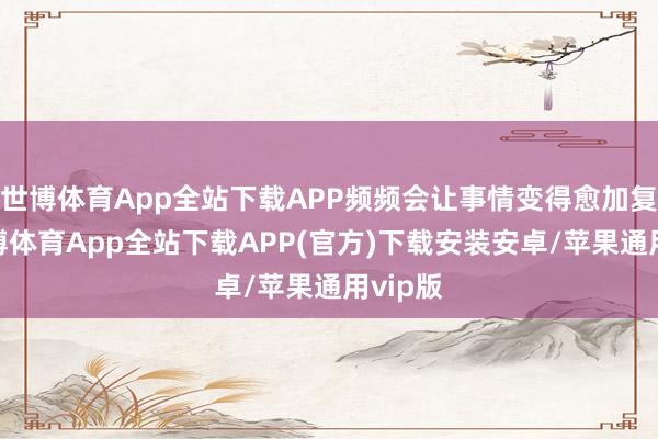 世博体育App全站下载APP频频会让事情变得愈加复杂-世博体育App全站下载APP(官方)下载安装安卓/苹果通用vip版