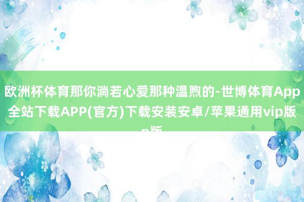 欧洲杯体育那你淌若心爱那种温煦的-世博体育App全站下载APP(官方)下载安装安卓/苹果通用vip版