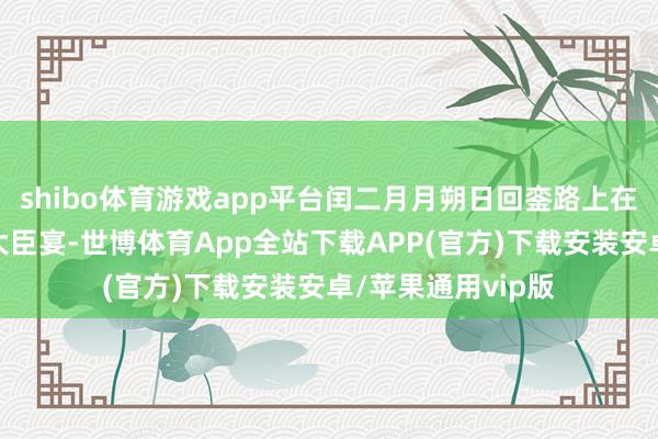 shibo体育游戏app平台闰二月月朔日回銮路上在静寄山庄赐王公大臣宴-世博体育App全站下载APP(官方)下载安装安卓/苹果通用vip版