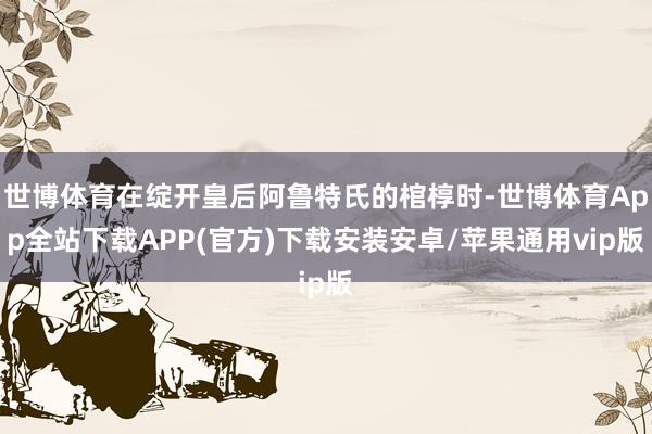 世博体育在绽开皇后阿鲁特氏的棺椁时-世博体育App全站下载APP(官方)下载安装安卓/苹果通用vip版