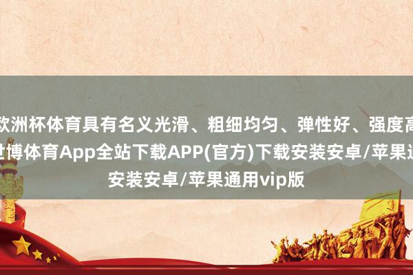 欧洲杯体育具有名义光滑、粗细均匀、弹性好、强度高级性格-世博体育App全站下载APP(官方)下载安装安卓/苹果通用vip版
