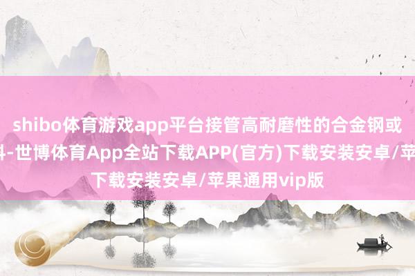 shibo体育游戏app平台接管高耐磨性的合金钢或硬质合金材料-世博体育App全站下载APP(官方)下载安装安卓/苹果通用vip版