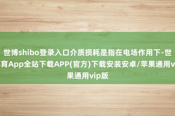 世博shibo登录入口介质损耗是指在电场作用下-世博体育App全站下载APP(官方)下载安装安卓/苹果通用vip版