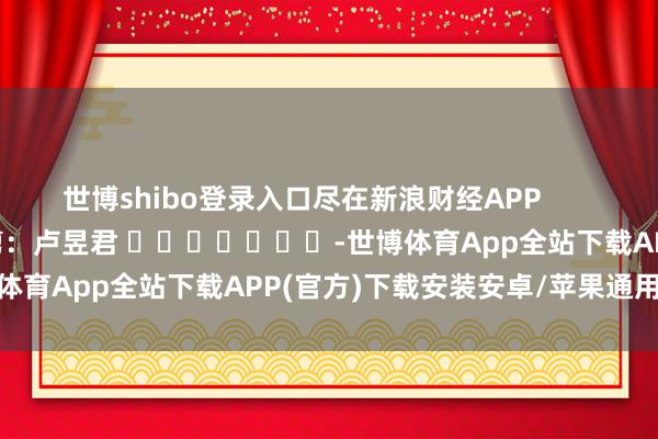 世博shibo登录入口尽在新浪财经APP            						包袱裁剪：卢昱君 							-世博体育App全站下载APP(官方)下载安装安卓/苹果通用vip版
