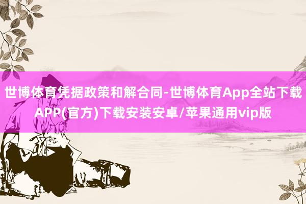 世博体育　　凭据政策和解合同-世博体育App全站下载APP(官方)下载安装安卓/苹果通用vip版