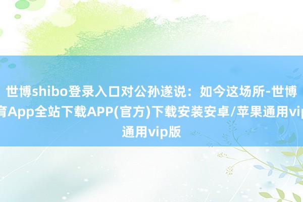 世博shibo登录入口对公孙遂说：如今这场所-世博体育App全站下载APP(官方)下载安装安卓/苹果通用vip版