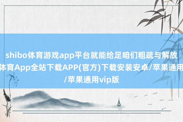 shibo体育游戏app平台就能给足咱们粗疏与解放-世博体育App全站下载APP(官方)下载安装安卓/苹果通用vip版