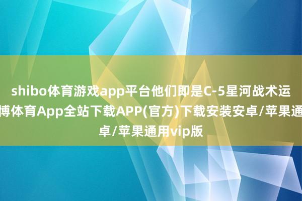 shibo体育游戏app平台他们即是C-5星河战术运输机-世博体育App全站下载APP(官方)下载安装安卓/苹果通用vip版