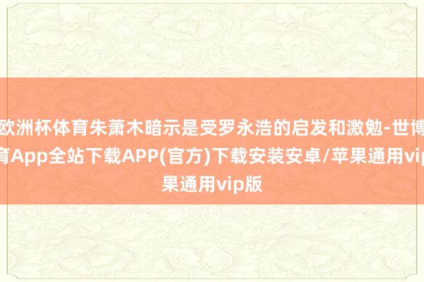 欧洲杯体育朱萧木暗示是受罗永浩的启发和激勉-世博体育App全站下载APP(官方)下载安装安卓/苹果通用vip版