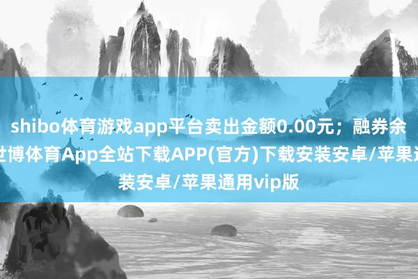 shibo体育游戏app平台卖出金额0.00元；融券余额0.00-世博体育App全站下载APP(官方)下载安装安卓/苹果通用vip版