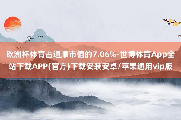 欧洲杯体育占通顺市值的7.06%-世博体育App全站下载APP(官方)下载安装安卓/苹果通用vip版